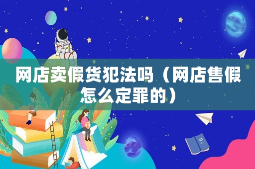 網(wǎng)店賣(mài)假貨犯法嗎（網(wǎng)店售假怎么定罪的）