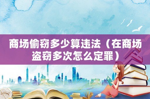商場偷竊多少算違法（在商場盜竊多次怎么定罪）