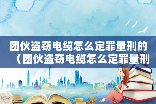 團(tuán)伙盜竊電纜怎么定罪量刑的（團(tuán)伙盜竊電纜怎么定罪量刑）