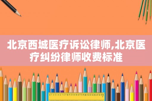 北京西城醫(yī)療訴訟律師,北京醫(yī)療糾紛律師收費(fèi)標(biāo)準(zhǔn)
