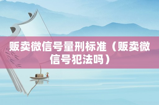 販賣微信號量刑標準（販賣微信號犯法嗎）