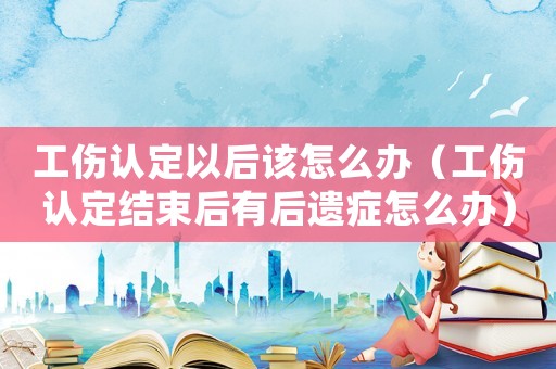 工傷認(rèn)定以后該怎么辦（工傷認(rèn)定結(jié)束后有后遺癥怎么辦）