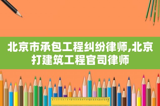 北京市承包工程糾紛律師,北京打建筑工程官司律師