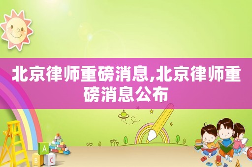 北京律師重磅消息,北京律師重磅消息公布