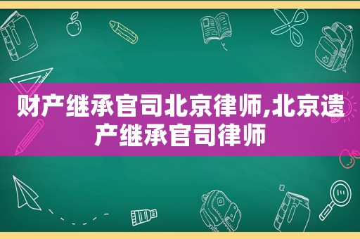 財產繼承官司北京律師,北京遺產繼承官司律師