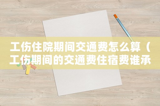 工傷住院期間交通費怎么算（工傷期間的交通費住宿費誰承擔）