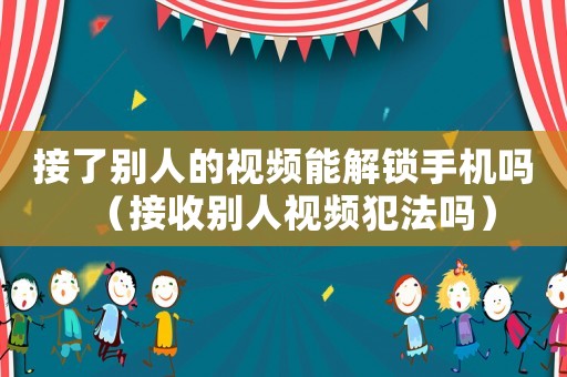 接了別人的視頻能解鎖手機(jī)嗎（接收別人視頻犯法嗎）