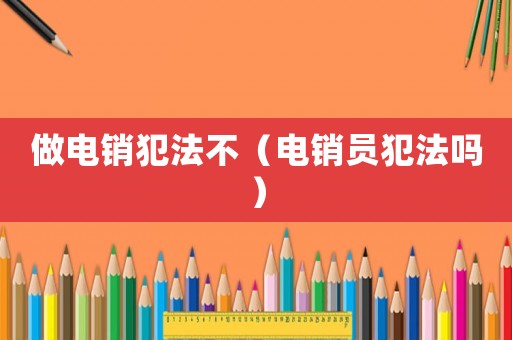 做電銷(xiāo)犯法不（電銷(xiāo)員犯法嗎）