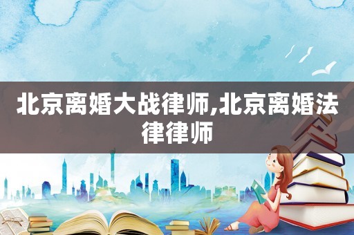 北京離婚大戰(zhàn)律師,北京離婚法律律師