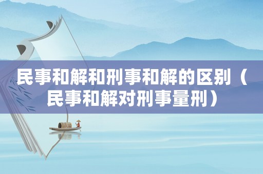 民事和解和刑事和解的區(qū)別（民事和解對刑事量刑）