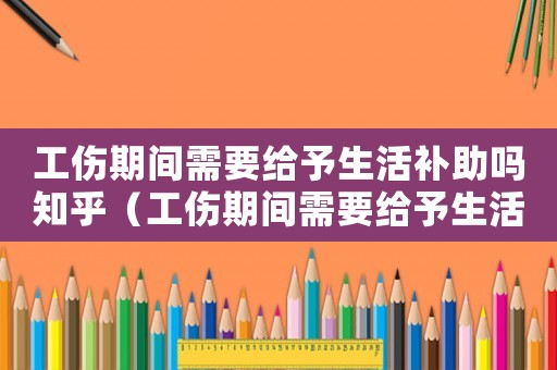 工傷期間需要給予生活補(bǔ)助嗎知乎（工傷期間需要給予生活補(bǔ)助嗎）