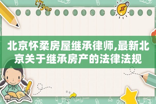 北京懷柔房屋繼承律師,最新北京關(guān)于繼承房產(chǎn)的法律法規(guī)