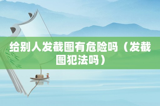 給別人發(fā)截圖有危險嗎（發(fā)截圖犯法嗎）