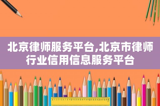 北京律師服務(wù)平臺(tái),北京市律師行業(yè)信用信息服務(wù)平臺(tái)
