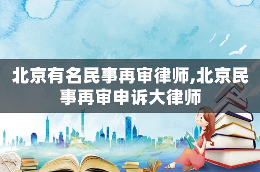 北京有名民事再審律師,北京民事再審申訴大律師