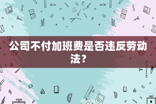 公司不付加班費(fèi)是否違反勞動(dòng)法？