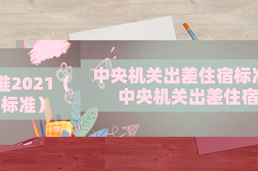中央機(jī)關(guān)出差住宿標(biāo)準(zhǔn)2021（中央機(jī)關(guān)出差住宿標(biāo)準(zhǔn)）