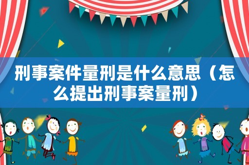 刑事案件量刑是什么意思（怎么提出刑事案量刑）
