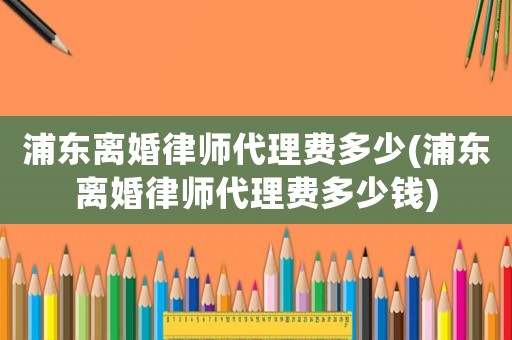 浦東離婚律師代理費(fèi)多少(浦東離婚律師代理費(fèi)多少錢)