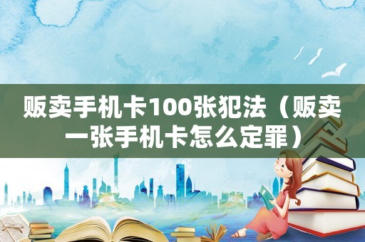販賣(mài)手機(jī)卡100張犯法（販賣(mài)一張手機(jī)卡怎么定罪）