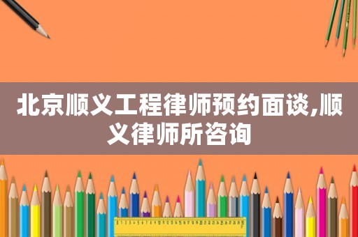 北京順義工程律師預約面談,順義律師所咨詢