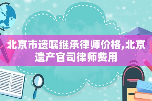 北京市遺囑繼承律師價(jià)格,北京遺產(chǎn)官司律師費(fèi)用