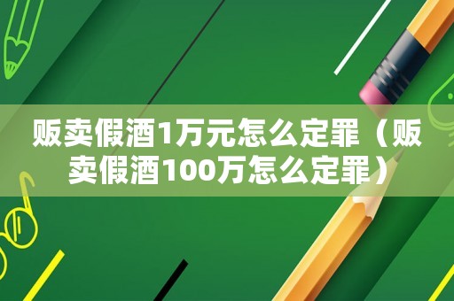 販賣假酒1萬元怎么定罪（販賣假酒100萬怎么定罪）