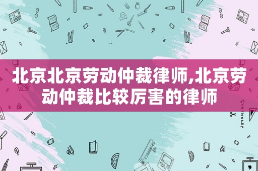 北京北京勞動(dòng)仲裁律師,北京勞動(dòng)仲裁比較厲害的律師