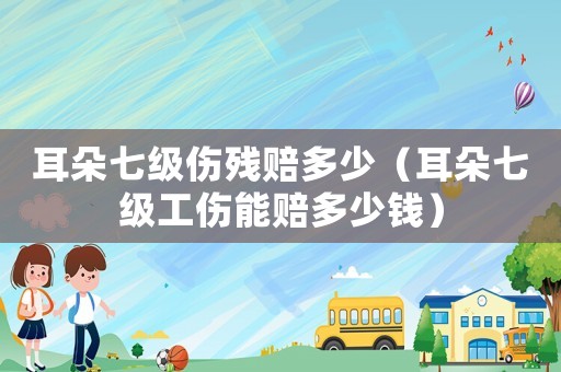 耳朵七級(jí)傷殘賠多少（耳朵七級(jí)工傷能賠多少錢）
