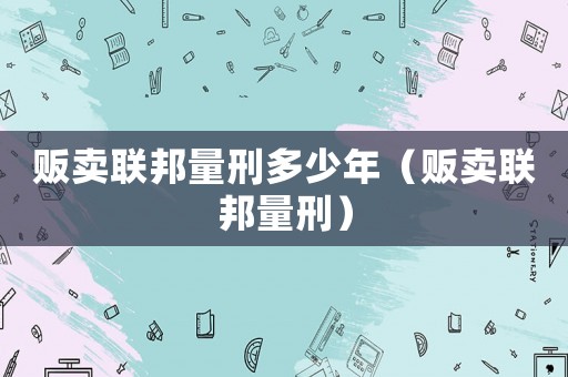 販賣聯(lián)邦量刑多少年（販賣聯(lián)邦量刑）