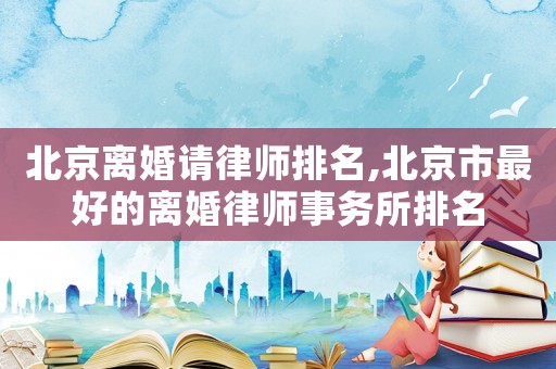 北京離婚請律師排名,北京市最好的離婚律師事務(wù)所排名