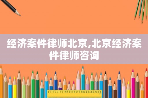 經(jīng)濟案件律師北京,北京經(jīng)濟案件律師咨詢