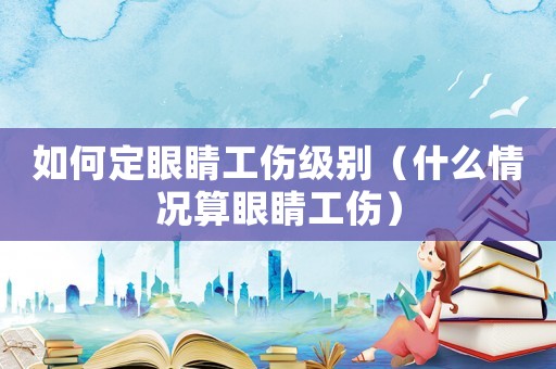 如何定眼睛工傷級別（什么情況算眼睛工傷）