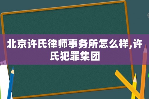 北京許氏律師事務(wù)所怎么樣,許氏犯罪集團(tuán)