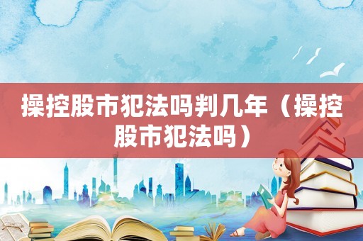 操控股市犯法嗎判幾年（操控股市犯法嗎）