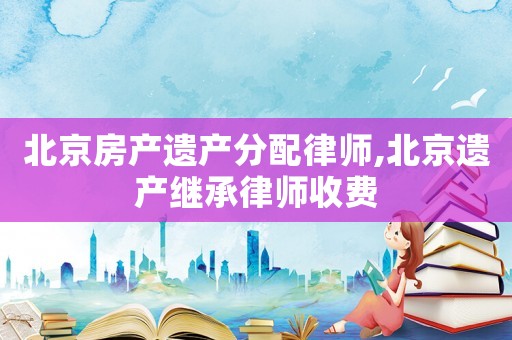 北京房產(chǎn)遺產(chǎn)分配律師,北京遺產(chǎn)繼承律師收費