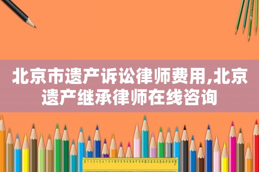 北京市遺產(chǎn)訴訟律師費用,北京遺產(chǎn)繼承律師在線咨詢