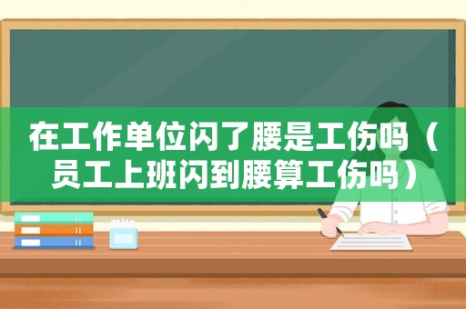 在工作單位閃了腰是工傷嗎（員工上班閃到腰算工傷嗎）
