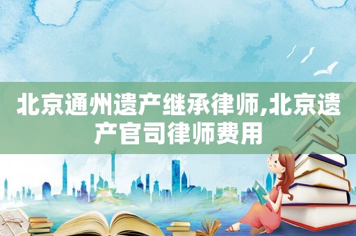 北京通州遺產(chǎn)繼承律師,北京遺產(chǎn)官司律師費用