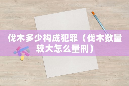 伐木多少構(gòu)成犯罪（伐木數(shù)量較大怎么量刑）