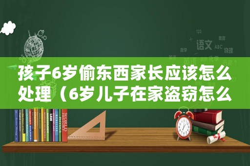 孩子6歲偷東西家長應(yīng)該怎么處理（6歲兒子在家盜竊怎么定罪）