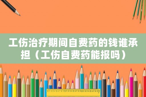 工傷治療期間自費藥的錢誰承擔(dān)（工傷自費藥能報嗎）