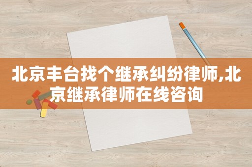 北京豐臺找個繼承糾紛律師,北京繼承律師在線咨詢