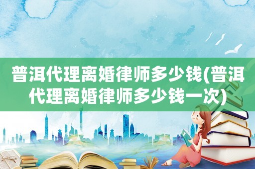 普洱代理離婚律師多少錢(普洱代理離婚律師多少錢一次)