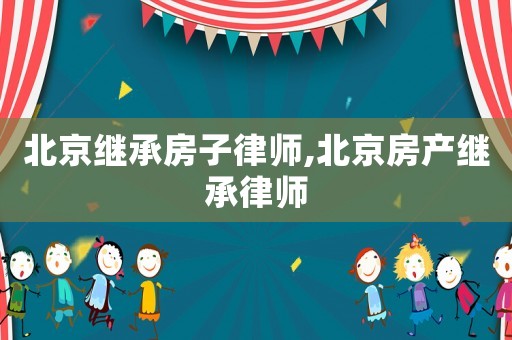 北京繼承房子律師,北京房產(chǎn)繼承律師