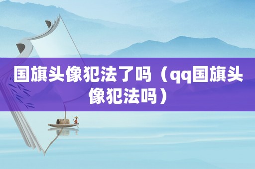 國旗頭像犯法了嗎（qq國旗頭像犯法嗎）