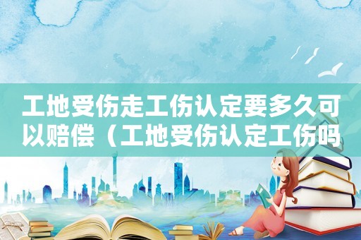 工地受傷走工傷認(rèn)定要多久可以賠償（工地受傷認(rèn)定工傷嗎）