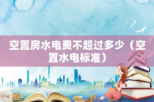 空置房水電費(fèi)不超過多少（空置水電標(biāo)準(zhǔn)）