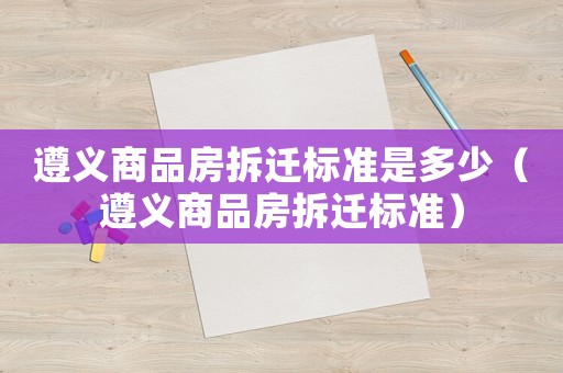 遵義商品房拆遷標準是多少（遵義商品房拆遷標準）