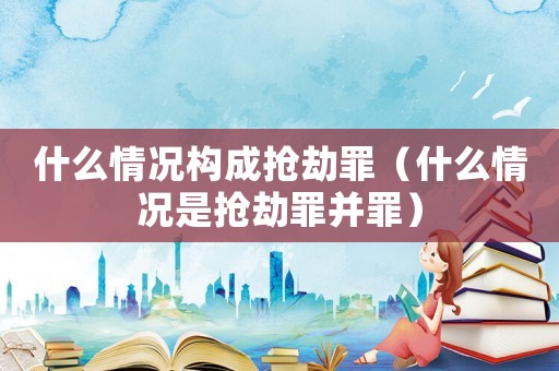 什么情況構(gòu)成搶劫罪（什么情況是搶劫罪并罪）